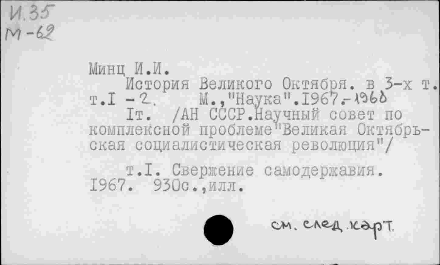 ﻿
Минц И.И.
История Великого Октября, в 3-х т. т.1 - г. М.,"Наука".1967.-^6
1т. /АН СССР.Научный совет по комплексной проблеме”Великая Октябрьская социалистическая революция”/
т.1. Свержение самодержавия.
1967. 930с.,илл.
см. х